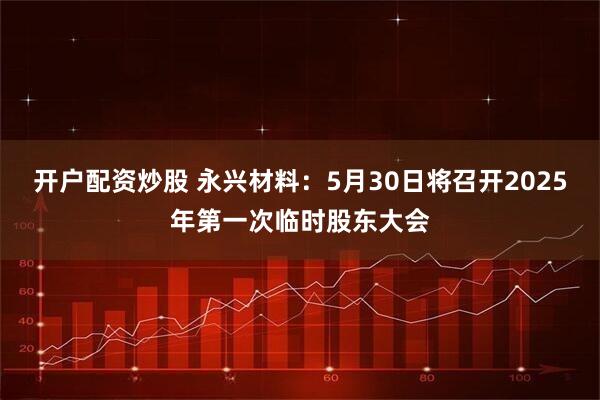 开户配资炒股 永兴材料：5月30日将召开2025年第一次临时股东大会