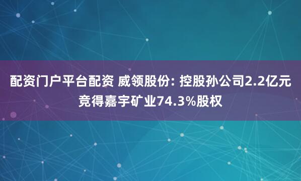 配资门户平台配资 威领股份: 控股孙公司2.2亿元竞得嘉宇矿业74.3%股权