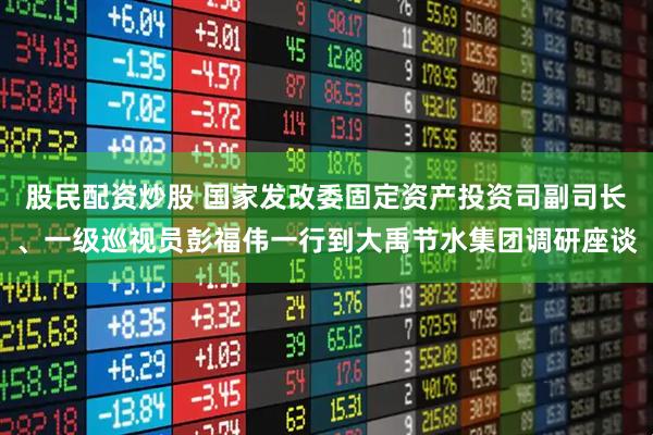 股民配资炒股 国家发改委固定资产投资司副司长、一级巡视员彭福伟一行到大禹节水集团调研座谈
