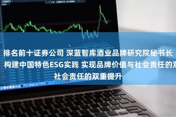 排名前十证券公司 深蓝智库酒业品牌研究院秘书长刘一博:构建中国特色ESG实践 实现品牌价值与社会责任的双重提升