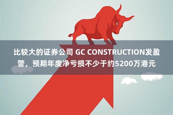 比较大的证券公司 GC CONSTRUCTION发盈警，预期年度净亏损不少于约5200万港元