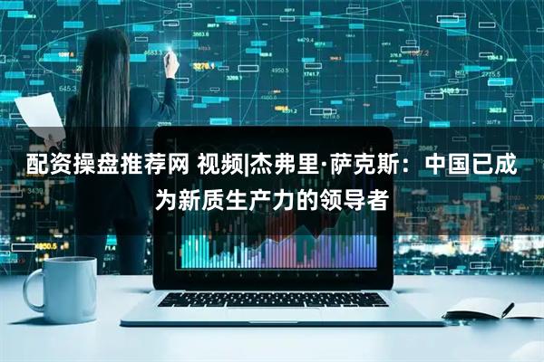 配资操盘推荐网 视频|杰弗里·萨克斯：中国已成为新质生产力的领导者