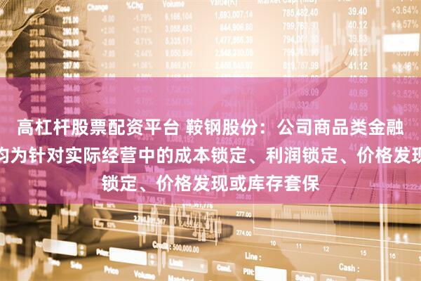 高杠杆股票配资平台 鞍钢股份：公司商品类金融衍生品交易均为针对实际经营中的成本锁定、利润锁定、价格发现或库存套保