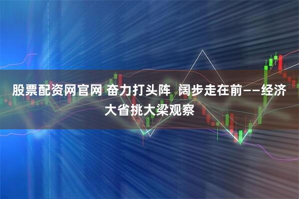 股票配资网官网 奋力打头阵  阔步走在前——经济大省挑大梁观察