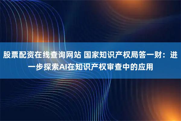 股票配资在线查询网站 国家知识产权局答一财：进一步探索AI在知识产权审查中的应用