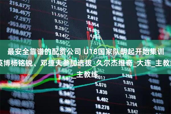 最安全靠谱的配资公司 U18国家队明起开始集训 英博杨铭锐、邓捷夫参加选拔_久尔杰维奇_大连_主教练